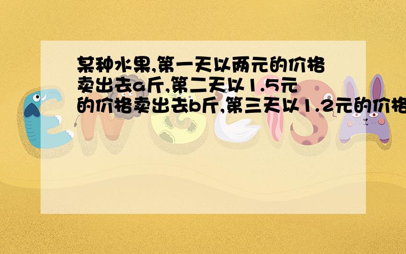 某种水果,第一天以两元的价格卖出去a斤,第二天以1.5元的价格卖出去b斤,第三天以1.2元的价格卖出去45斤,求这三天平均售价是多少?并计算当a＝30 b=40 c=45时,平均售价是多少?最好有过程,拍照片