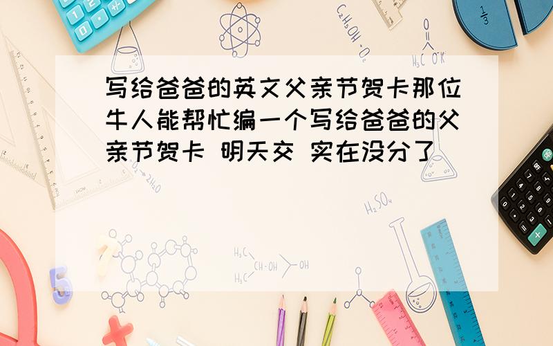 写给爸爸的英文父亲节贺卡那位牛人能帮忙编一个写给爸爸的父亲节贺卡 明天交 实在没分了