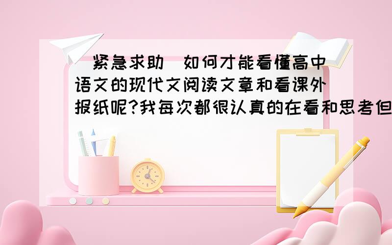 （紧急求助）如何才能看懂高中语文的现代文阅读文章和看课外报纸呢?我每次都很认真的在看和思考但,在看请网友们帮帮找下为什么会出现那样呢?还有,如何去概括文章的内容呢?要自己的