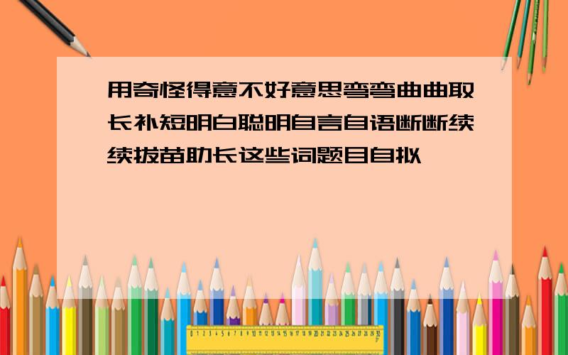 用奇怪得意不好意思弯弯曲曲取长补短明白聪明自言自语断断续续拔苗助长这些词题目自拟