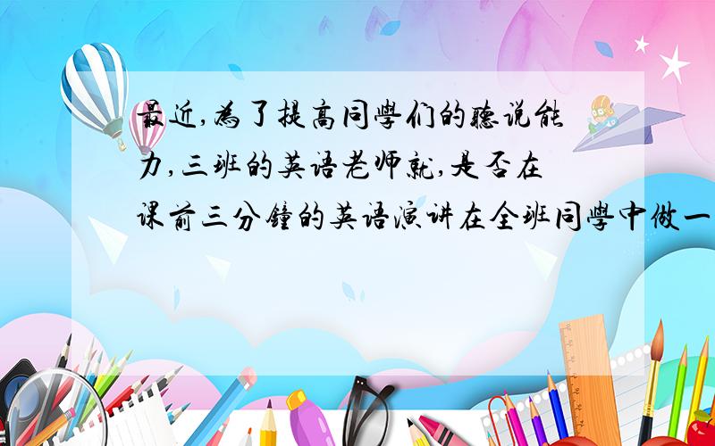 最近,为了提高同学们的听说能力,三班的英语老师就,是否在课前三分钟的英语演讲在全班同学中做一个调查,调查结果：65%的同学 1 是训练听说能力的好时机：2 同学们会因此而查找资料,同时