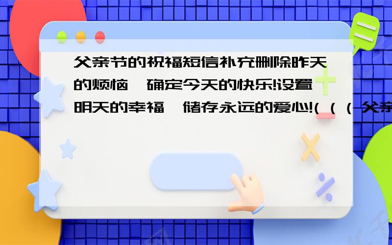 父亲节的祝福短信补充删除昨天的烦恼,确定今天的快乐!设置明天的幸福,储存永远的爱心!( ( ( 父亲,祝您节日快乐!