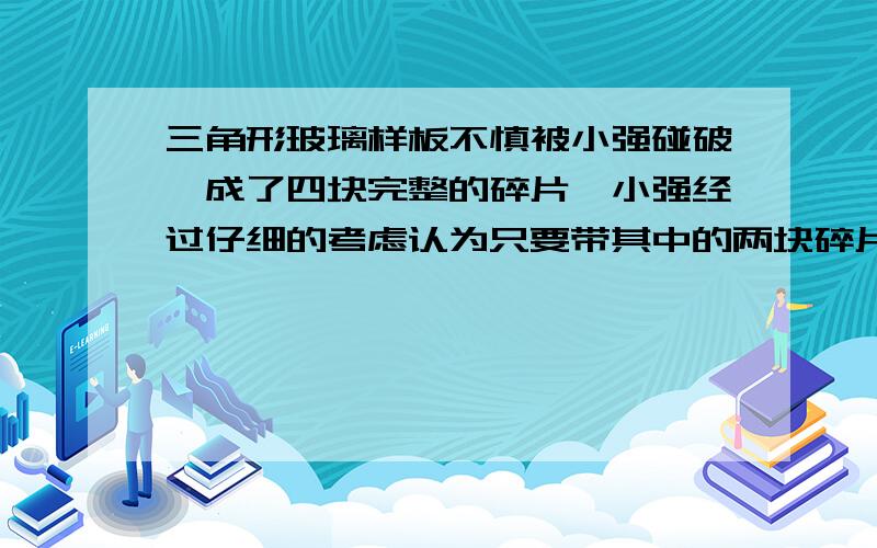 三角形玻璃样板不慎被小强碰破,成了四块完整的碎片,小强经过仔细的考虑认为只要带其中的两块碎片就可最全面的答案是（ ）A 带其中的任意两块去都可以B 带1、2或2、3去C 带1、4或3、4去D