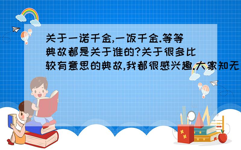 关于一诺千金,一饭千金.等等典故都是关于谁的?关于很多比较有意思的典故,我都很感兴趣.大家知无不言.言之不尽啊!