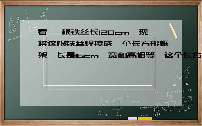 看 一根铁丝长120cm,现将这根铁丝焊接成一个长方形框架,长是16cm,宽和高相等,这个长方体框架的体积是多少立方厘米