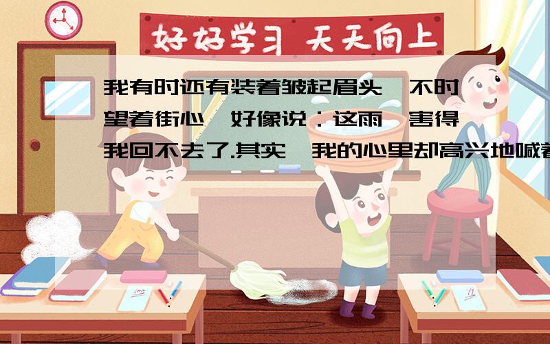 我有时还有装着皱起眉头,不时望着街心,好像说：这雨,害得我回不去了.其实,我的心里却高兴地喊着：大些!再大些!                        这句话通过对什么和什么对比描写,写出了什么,更加表现