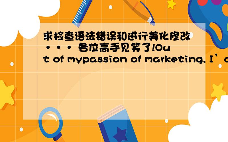 求检查语法错误和进行美化修改··· 各位高手见笑了!Out of mypassion of marketing, I’d like to work in marketing or sales industry. So Ialways do some case study in my spare time, for accessing to the real businesssituations. For