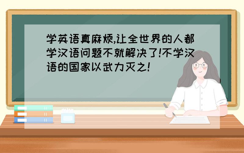 学英语真麻烦,让全世界的人都学汉语问题不就解决了!不学汉语的国家以武力灭之!