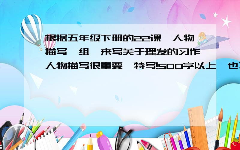 根据五年级下册的22课《人物描写一组》来写关于理发的习作人物描写很重要,特写!500字以上,也不要太多!