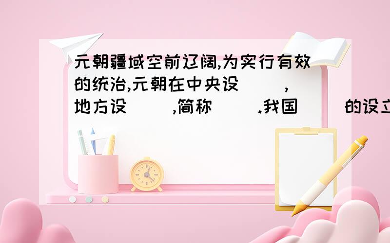 元朝疆域空前辽阔,为实行有效的统治,元朝在中央设（ ）,地方设（ ）,简称（ ）.我国（ ）的设立始于元朝.