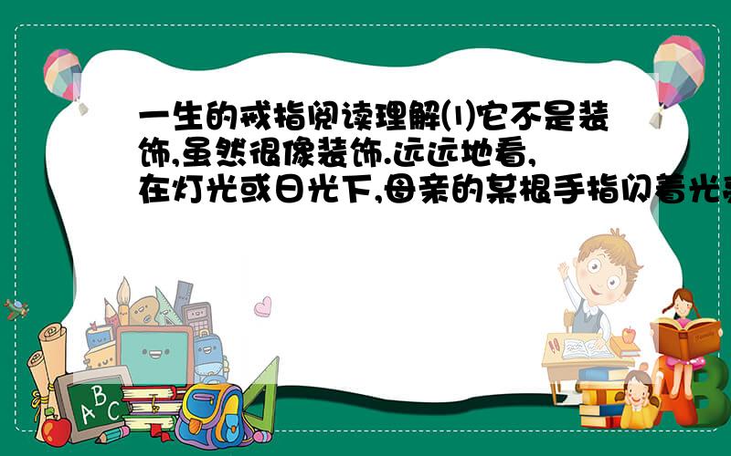 一生的戒指阅读理解⑴它不是装饰,虽然很像装饰.远远地看,在灯光或日光下,母亲的某根手指闪着光亮,那是母亲带着戒指——顶针,缝衣、补衣、绣花、纳鞋……做针线活的时候,母亲就戴上它