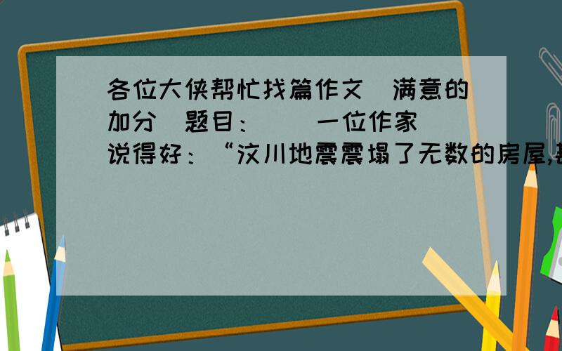 各位大侠帮忙找篇作文（满意的加分）题目：    一位作家说得好：“汶川地震震塌了无数的房屋,甚至使河流改道,山岭合移.然而.地震的巨大力量同时也在啥那件将十几亿人口 成一个伟大的