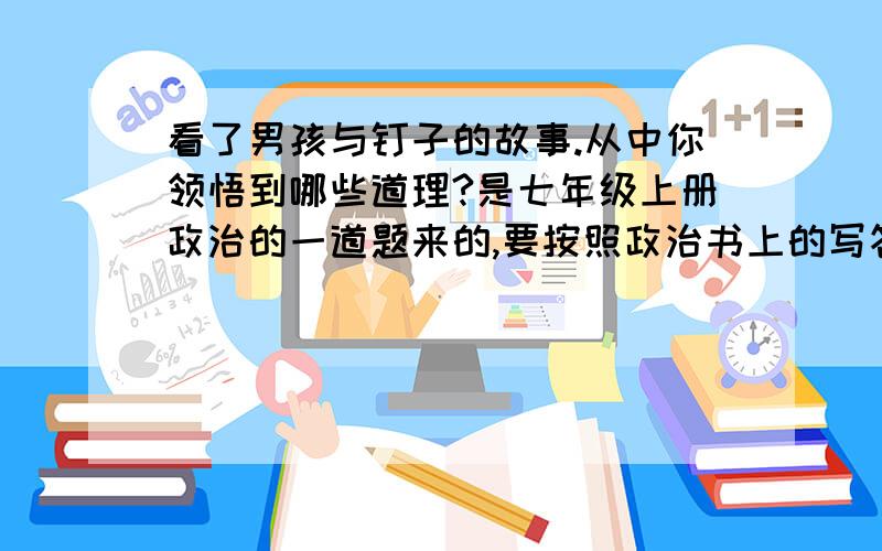 看了男孩与钉子的故事.从中你领悟到哪些道理?是七年级上册政治的一道题来的,要按照政治书上的写答案,应该是从64--68页的,每一页都有答案,要把答案总结起来!答得好可追加20~因为真的很急