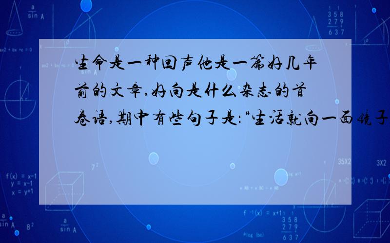 生命是一种回声他是一篇好几年前的文章,好向是什么杂志的首卷语,期中有些句子是：“生活就向一面镜子,你笑它就笑,你哭它就哭”.“你把最好的给予别人,就会得到别人最好的,你越吝啬,