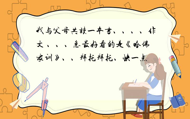 我与父母共读一本书、、、、作文 、、、急最好看的是《哈佛家训》、、拜托拜托、快一点