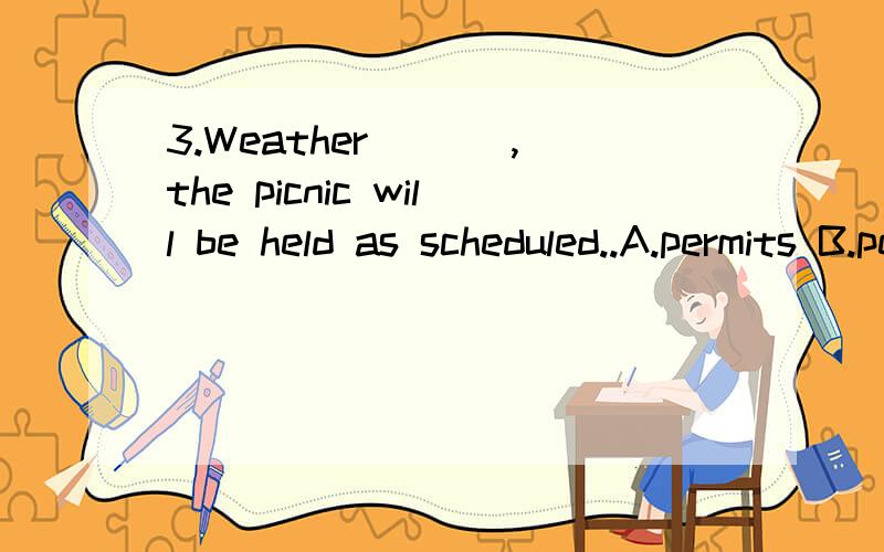 3.Weather ___,the picnic will be held as scheduled..A.permits B.permitting C.to permit D.being permitted