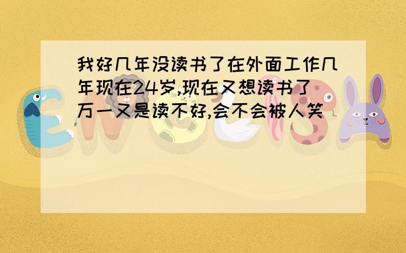 我好几年没读书了在外面工作几年现在24岁,现在又想读书了万一又是读不好,会不会被人笑