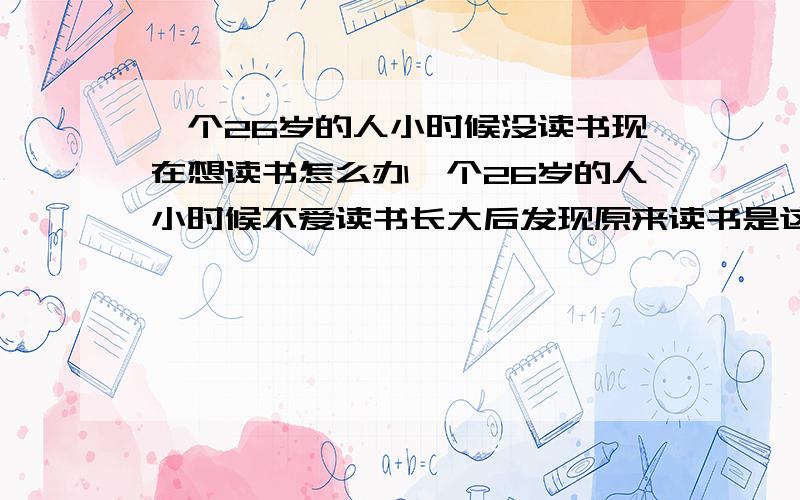 一个26岁的人小时候没读书现在想读书怎么办一个26岁的人小时候不爱读书长大后发现原来读书是这么重要 想读书了 能怎么半 前提