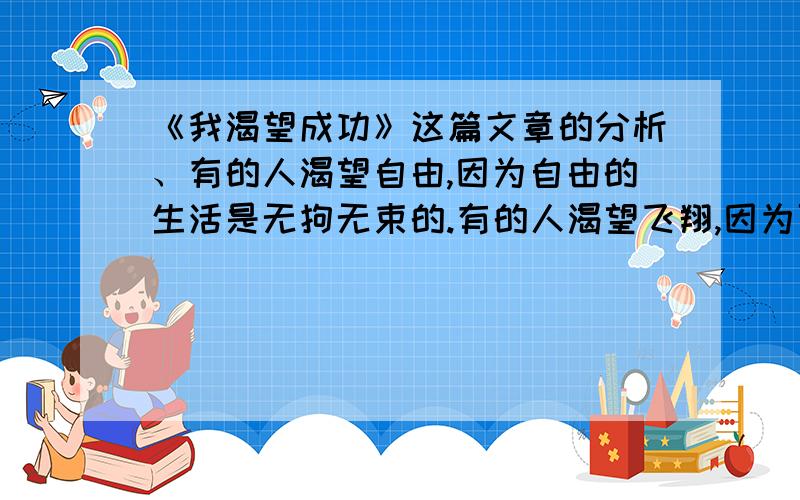 《我渴望成功》这篇文章的分析、有的人渴望自由,因为自由的生活是无拘无束的.有的人渴望飞翔,因为可以清楚的看清世界万物的奥妙,让人有一种充实的快感.可是我不像你们那样想,我渴望