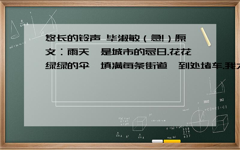 悠长的铃声 毕淑敏（急!）原文：雨天,是城市的忌日.花花绿绿的伞,填满每条街道,到处堵车.我大清早出门,赶到读书的学院,还差一分钟就要上课了.“今天你晚了.”看大门兼打铃的老师傅说.