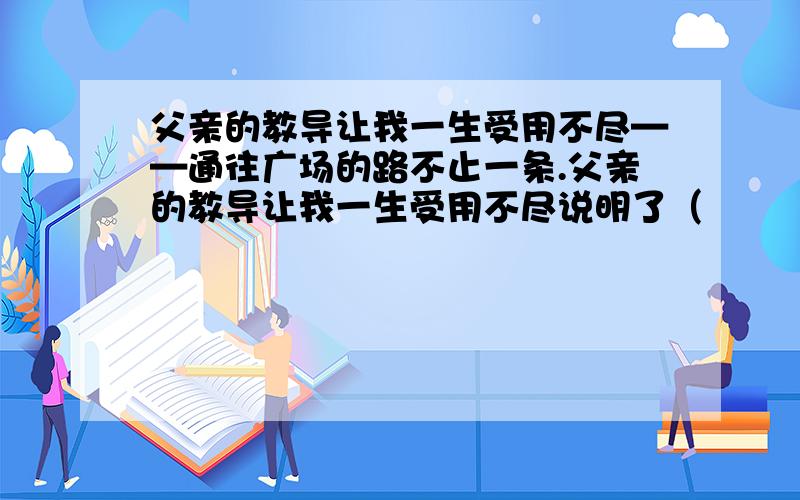 父亲的教导让我一生受用不尽——通往广场的路不止一条.父亲的教导让我一生受用不尽说明了（　　　）急