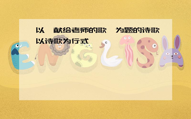 以《献给老师的歌》为题的诗歌以诗歌为行式