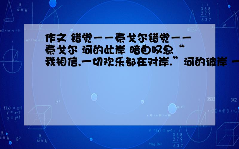 作文 错觉－－泰戈尔错觉－－泰戈尔 河的此岸 暗自叹息“我相信,一切欢乐都在对岸.”河的彼岸 一声长叹“唉,也许,幸福尽在对岸.”要求：读完后按照所思所感,写一篇800字以上的文章.