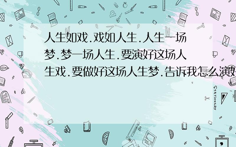 人生如戏.戏如人生.人生一场梦.梦一场人生.要演好这场人生戏.要做好这场人生梦.告诉我怎么演好戏做好梦