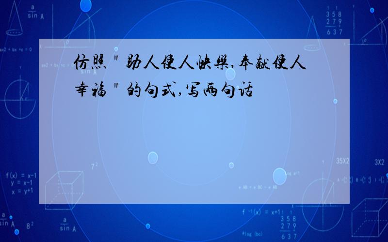 仿照＂助人使人快乐,奉献使人幸福＂的句式,写两句话