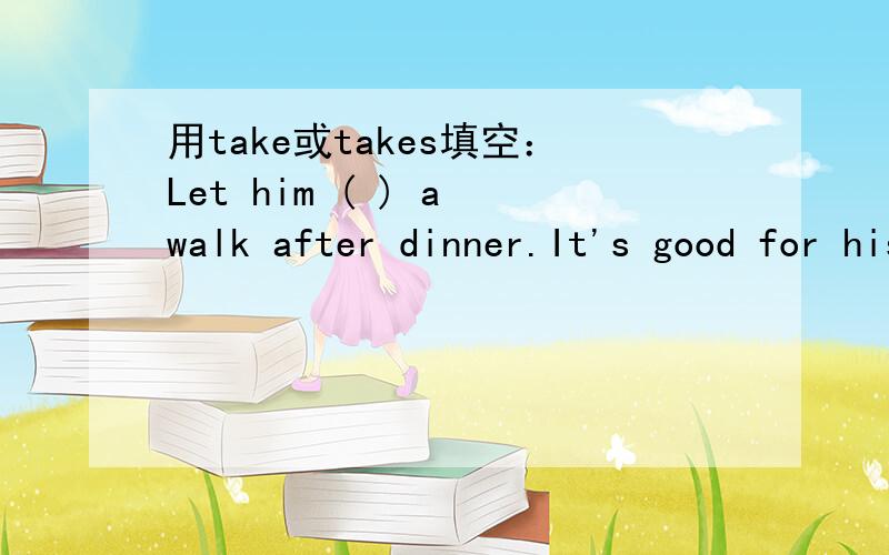 用take或takes填空：Let him ( ) a walk after dinner.It's good for his health.请告诉我你为什么这么选择.