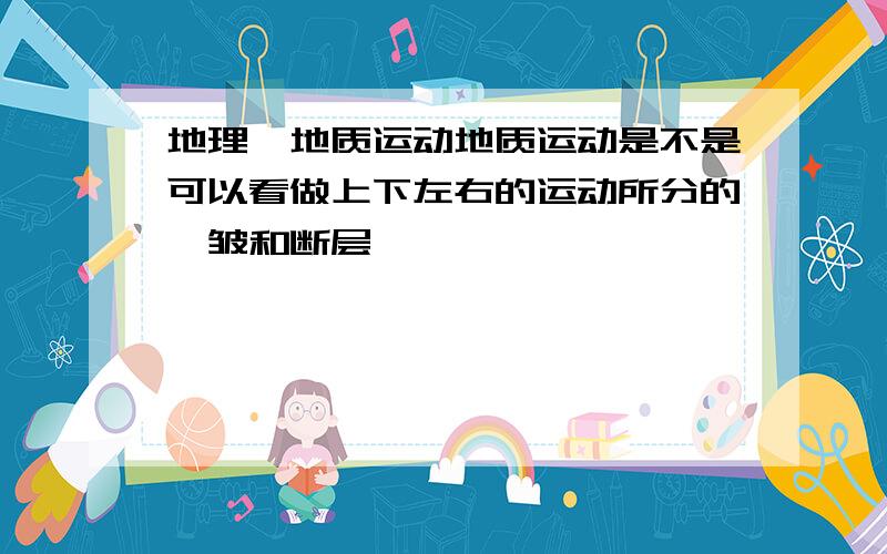 地理,地质运动地质运动是不是可以看做上下左右的运动所分的褶皱和断层