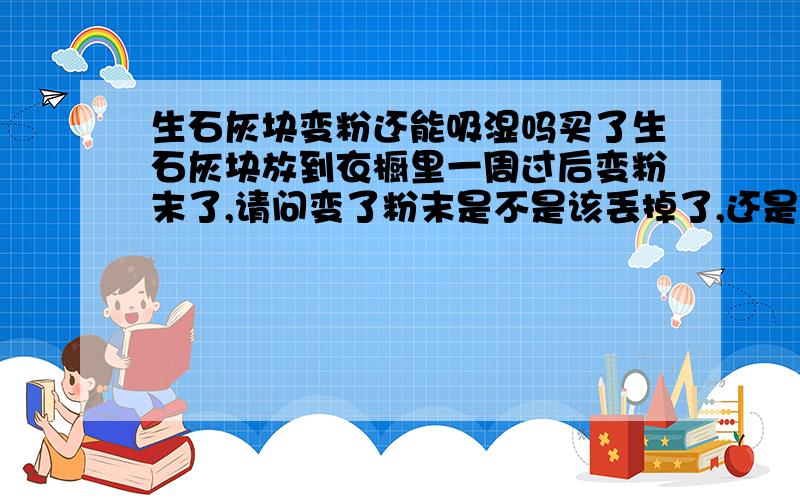 生石灰块变粉还能吸湿吗买了生石灰块放到衣橱里一周过后变粉末了,请问变了粉末是不是该丢掉了,还是继续留着吸湿呢?