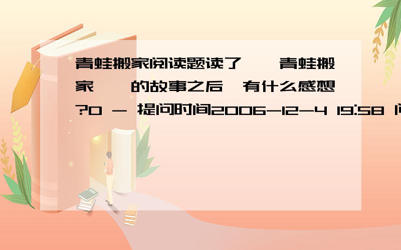 青蛙搬家阅读题读了＜＜青蛙搬家＞＞的故事之后,有什么感想?0 - 提问时间2006-12-4 19:58 问题为何被关闭 内容是这样的：大雁要搬家.一只青蛙舍不得离开它这些好邻居,要跟它们一起走.它说