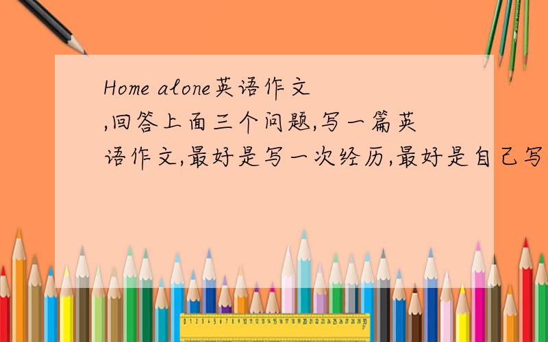 Home alone英语作文,回答上面三个问题,写一篇英语作文,最好是写一次经历,最好是自己写,不Home alone英语作文,回答上面三个问题,写一篇英语作文,最好是写一次经历,最好是自己写,不要复制的,给