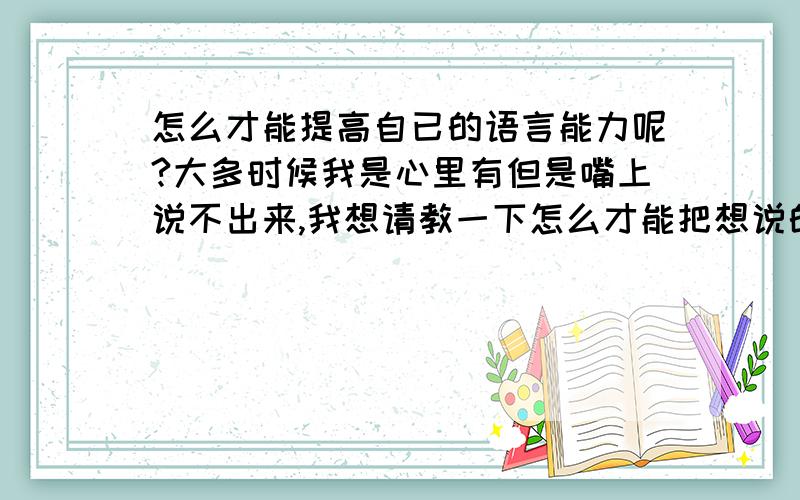 怎么才能提高自已的语言能力呢?大多时候我是心里有但是嘴上说不出来,我想请教一下怎么才能把想说的话说出来,需要怎么训练,还有一些词我知道意思也不能正常使用,有啥这方面的好书或