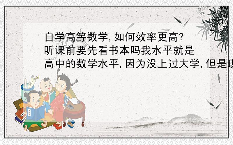 自学高等数学,如何效率更高?听课前要先看书本吗我水平就是高中的数学水平,因为没上过大学,但是现在工作有需要,所以要自学高数.我下载了一套《蔡高厅高等数学视频讲座》,讲全套高数的