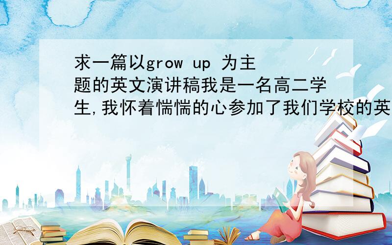 求一篇以grow up 为主题的英文演讲稿我是一名高二学生,我怀着惴惴的心参加了我们学校的英语演讲,在初赛中,我很幸运地当选了,并过得决赛的资格,可是这次的演讲主题我不知道该如何弄好,