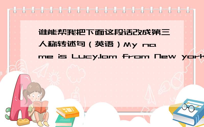 谁能帮我把下面这段话改成第三人称转述句（英语）My name is Lucy.Iam from New york ,USA .My home is far from my school .I go to school by bus.Every morning,Iget up at 7:40.I eat breakfast at8:00.Igo to school 8:20.Classes begin at