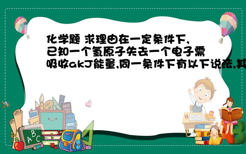 化学题 求理由在一定条件下,已知一个氢原子失去一个电子需吸收akJ能量,同一条件下有以下说法,其中正确的是                                                      A． 一个H2失去2个电子需吸收2akJ能量