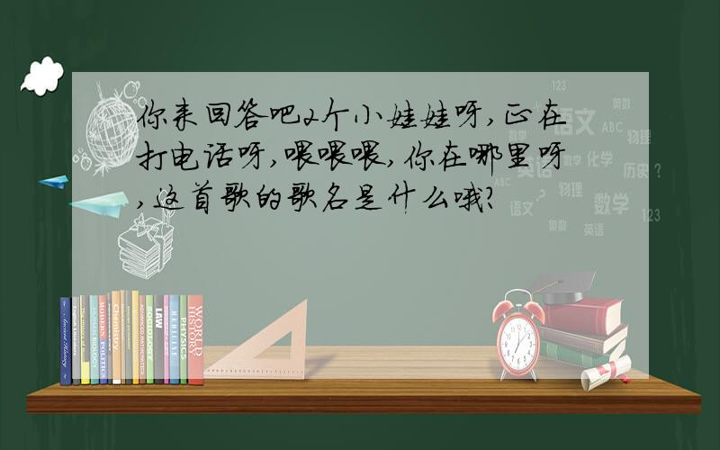 你来回答吧2个小娃娃呀,正在打电话呀,喂喂喂,你在哪里呀,这首歌的歌名是什么哦?