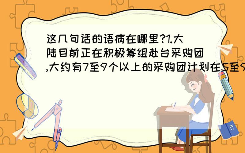 这几句话的语病在哪里?1.大陆目前正在积极筹组赴台采购团,大约有7至9个以上的采购团计划在5至9月间先后赴台考察并洽谈采购事宜.2.我们要引导广大青少年学生用美的心灵去感受世界,用美