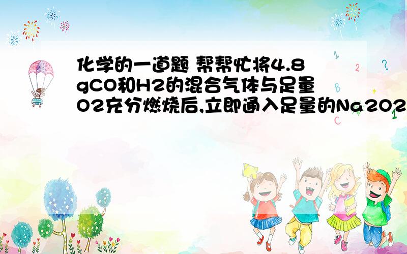 化学的一道题 帮帮忙将4.8gCO和H2的混合气体与足量O2充分燃烧后,立即通入足量的Na2O2固体中,固体的质量增加了多少要详细过程