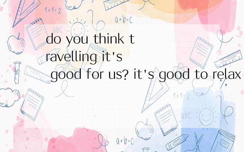do you think travelling it's good for us? it's good to relax by visiting intdo you think travelling it's good  (for) us?it's good to relax (by) visiting interesting places.括号里面对吗?