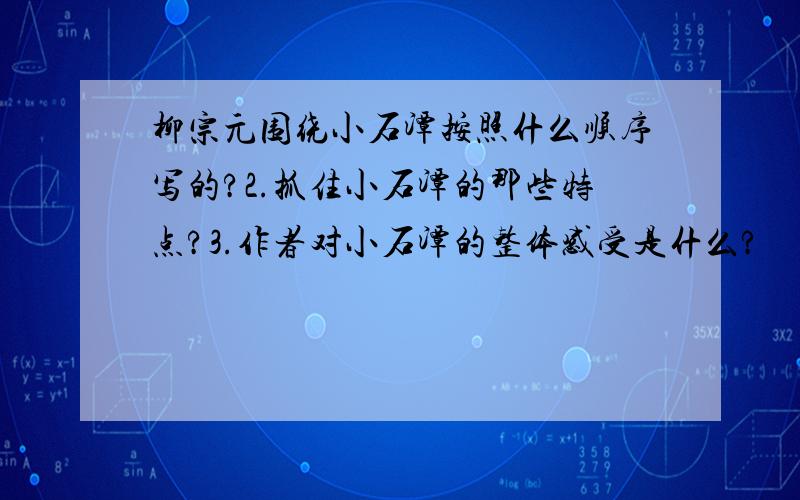 柳宗元围绕小石潭按照什么顺序写的?2.抓住小石潭的那些特点?3.作者对小石潭的整体感受是什么?