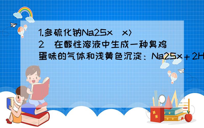 1.多硫化钠Na2Sx（x＞2）在酸性溶液中生成一种臭鸡蛋味的气体和浅黄色沉淀：Na2Sx＋2HCl→2NaCl＋H2S↑＋(x－1)S↓向a g Na2Sx加入过量盐酸可得0.672a g沉淀,则x的值是………………………（ ）A.6 B.5