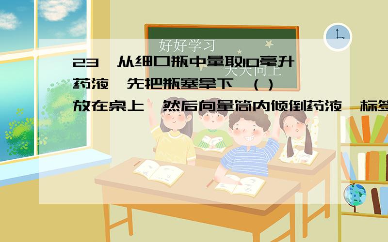 23、从细口瓶中量取10毫升药液,先把瓶塞拿下,( ) 放在桌上,然后向量筒内倾倒药液,标签应向着( ),将要接近刻度时,应改用( )至刻度.读数时量筒必须（ ）视线 与量筒内液体的（ ）处保持水平.