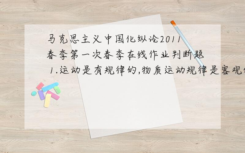 马克思主义中国化纵论2011春季第一次春季在线作业判断题 1.运动是有规律的,物质运动规律是客观的.A.错误B.正确2.新民主主义革命和旧民主主义革命的对象都是帝国主义和封建主义.A.错误B.