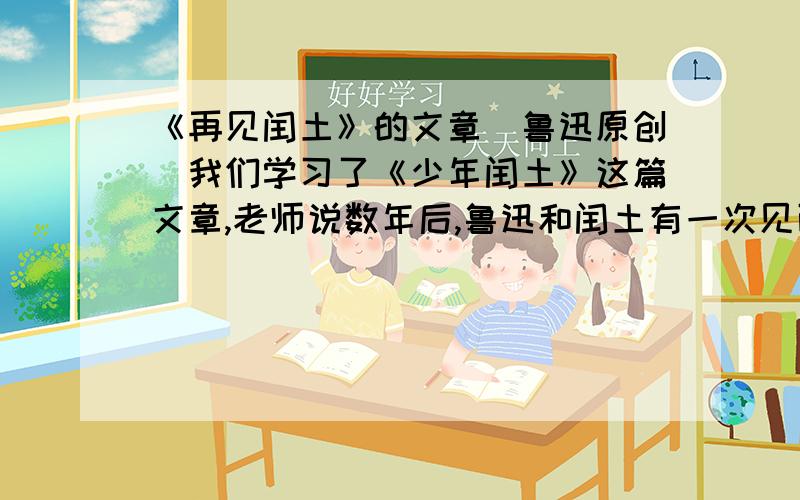 《再见闰土》的文章（鲁迅原创）我们学习了《少年闰土》这篇文章,老师说数年后,鲁迅和闰土有一次见面,我就要再次见面的内容（今天就要）