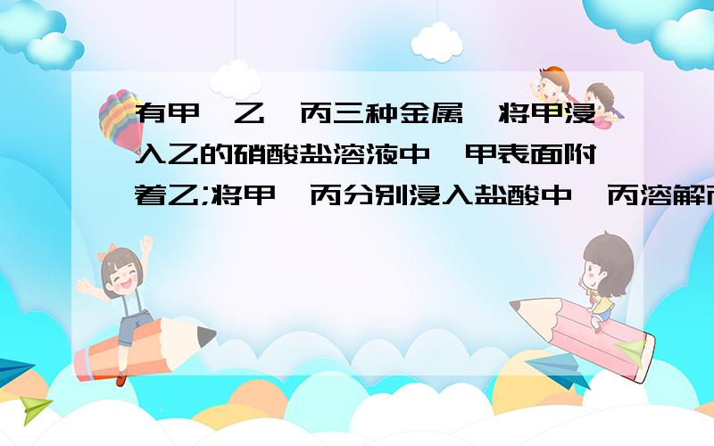 有甲、乙、丙三种金属,将甲浸入乙的硝酸盐溶液中,甲表面附着乙;将甲、丙分别浸入盐酸中,丙溶解而甲不溶解.则这三种金属的活动性顺序是（ ）A甲＞乙＞丙 B丙＞乙＞甲 C丙＞甲＞乙 D甲＞