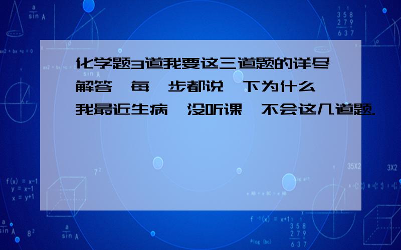 化学题3道我要这三道题的详尽解答,每一步都说一下为什么,我最近生病,没听课,不会这几道题.